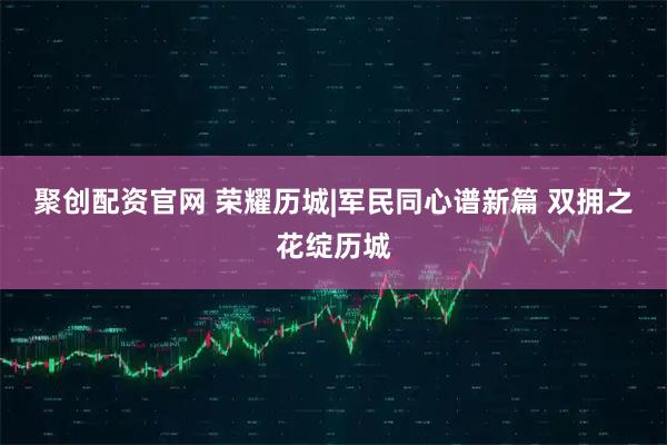 聚创配资官网 荣耀历城|军民同心谱新篇 双拥之花绽历城