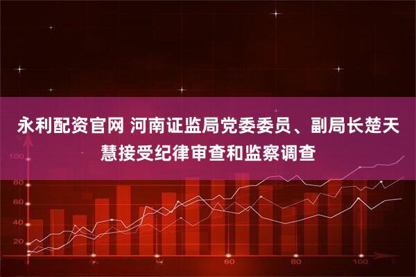 永利配资官网 河南证监局党委委员、副局长楚天慧接受纪律审查和监察调查