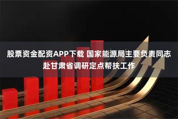 股票资金配资APP下载 国家能源局主要负责同志赴甘肃省调研定点帮扶工作