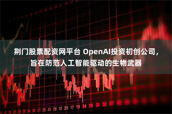 荆门股票配资网平台 OpenAI投资初创公司，旨在防范人工智能驱动的生物武器