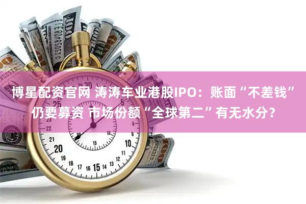 博星配资官网 涛涛车业港股IPO：账面“不差钱”仍要募资 市场份额“全球第二”有无水分？