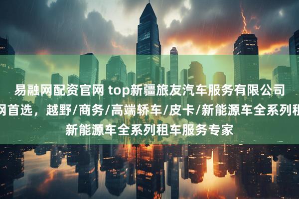 易融网配资官网 top新疆旅友汽车服务有限公司：新疆租车网首选，越野/商务/高端轿车/皮卡/新能源车全系列租车服务专家