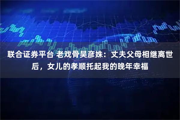 联合证券平台 老戏骨吴彦姝：丈夫父母相继离世后，女儿的孝顺托起我的晚年幸福