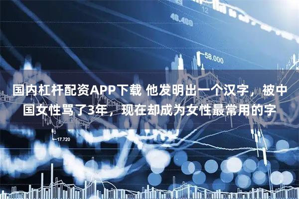国内杠杆配资APP下载 他发明出一个汉字，被中国女性骂了3年，现在却成为女性最常用的字