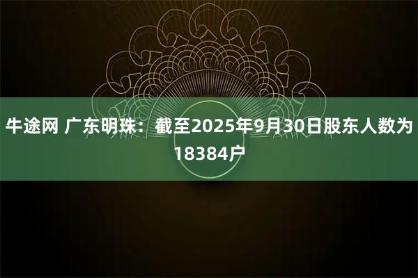 牛途网 广东明珠：截至2025年9月30日股东人数为18384户