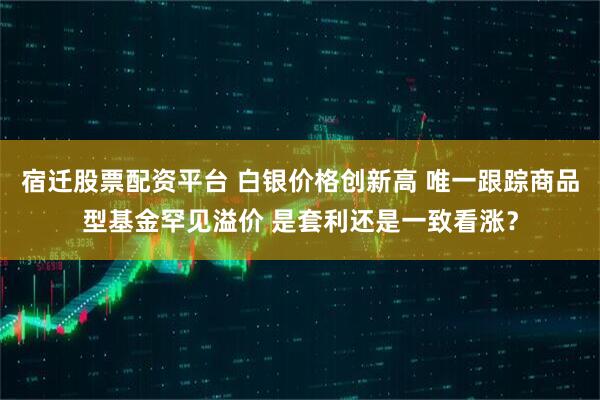 宿迁股票配资平台 白银价格创新高 唯一跟踪商品型基金罕见溢价 是套利还是一致看涨？