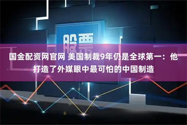 国金配资网官网 美国制裁9年仍是全球第一：他打造了外媒眼中最可怕的中国制造