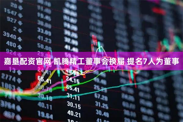 嘉垦配资官网 凯腾精工董事会换届 提名7人为董事