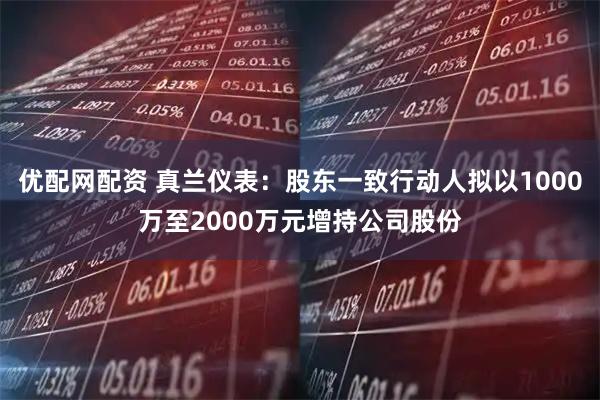 优配网配资 真兰仪表：股东一致行动人拟以1000万至2000万元增持公司股份