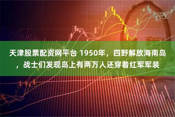 天津股票配资网平台 1950年，四野解放海南岛，战士们发现岛上有两万人还穿着红军军装