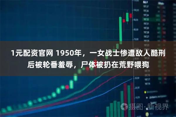 1元配资官网 1950年，一女战士惨遭敌人酷刑后被轮番羞辱，尸体被扔在荒野喂狗