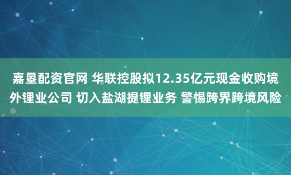 嘉垦配资官网 华联控股拟12.35亿元现金收购境外锂业公司 切入盐湖提锂业务 警惕跨界跨境风险