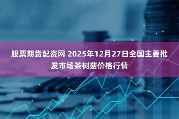 股票期货配资网 2025年12月27日全国主要批发市场茶树菇价格行情