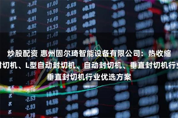炒股配资 惠州固尔琦智能设备有限公司：热收缩封切机、封切机、L型自动封切机、自动封切机、垂直封切机行业优选方案