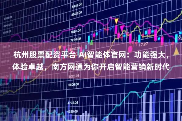 杭州股票配资平台 AI智能体官网：功能强大，体验卓越，南方网通为你开启智能营销新时代