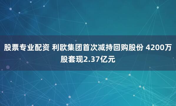 股票专业配资 利欧集团首次减持回购股份 4200万股套现2.37亿元