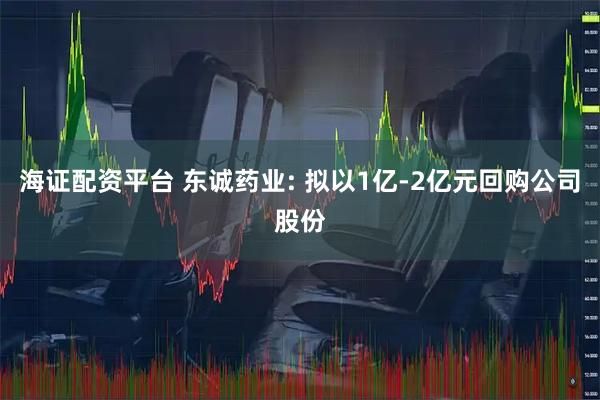 海证配资平台 东诚药业: 拟以1亿-2亿元回购公司股份