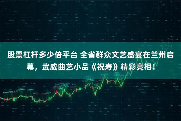 股票杠杆多少倍平台 全省群众文艺盛宴在兰州启幕，武威曲艺小品《祝寿》精彩亮相！