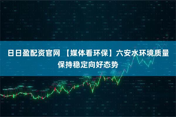 日日盈配资官网 【媒体看环保】六安水环境质量保持稳定向好态势