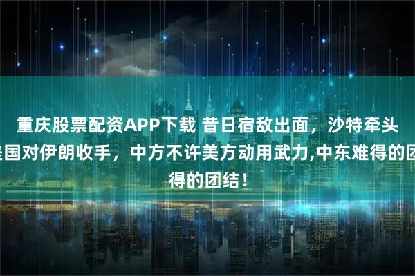 重庆股票配资APP下载 昔日宿敌出面，沙特牵头劝美国对伊朗收手，中方不许美方动用武力,中东难得的团结！