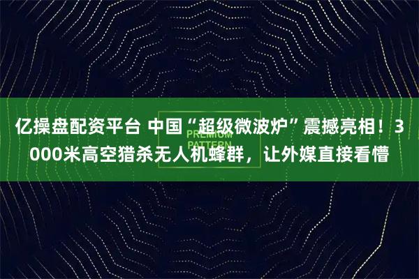亿操盘配资平台 中国“超级微波炉”震撼亮相！3000米高空猎杀无人机蜂群，让外媒直接看懵