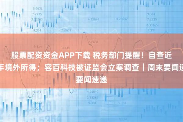 股票配资资金APP下载 税务部门提醒！自查近三年境外所得；容百科技被证监会立案调查｜周末要闻速递
