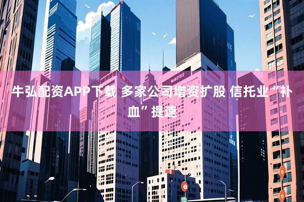 牛弘配资APP下载 多家公司增资扩股 信托业“补血”提速