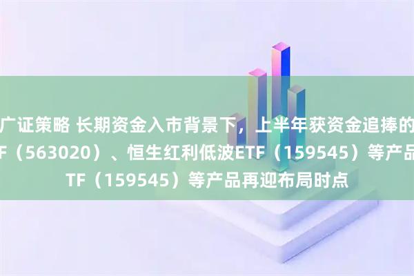 广证策略 长期资金入市背景下，上半年获资金追捧的红利低波动ETF（563020）、恒生红利低波ETF（159545）等产品再迎布局时点