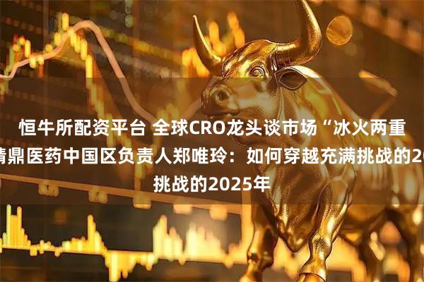 恒牛所配资平台 全球CRO龙头谈市场“冰火两重天” 精鼎医药中国区负责人郑唯玲：如何穿越充满挑战的2025年