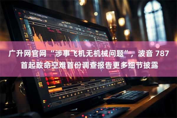 广升网官网 “涉事飞机无机械问题”，波音 787 首起致命空难首份调查报告更多细节披露