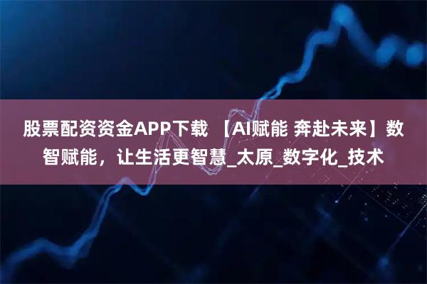 股票配资资金APP下载 【AI赋能 奔赴未来】数智赋能，让生活更智慧_太原_数字化_技术