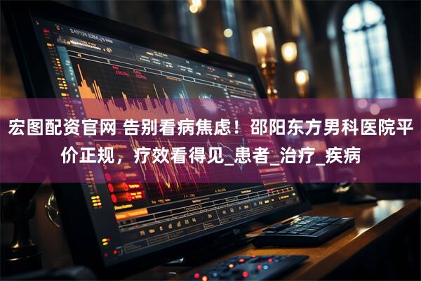 宏图配资官网 告别看病焦虑！邵阳东方男科医院平价正规，疗效看得见_患者_治疗_疾病