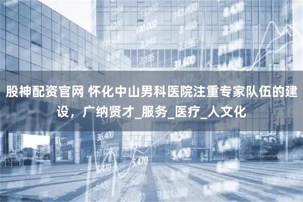 股神配资官网 怀化中山男科医院注重专家队伍的建设，广纳贤才_服务_医疗_人文化