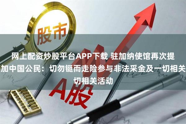 网上配资炒股平台APP下载 驻加纳使馆再次提醒在加中国公民：切勿铤而走险参与非法采金及一切相关活动