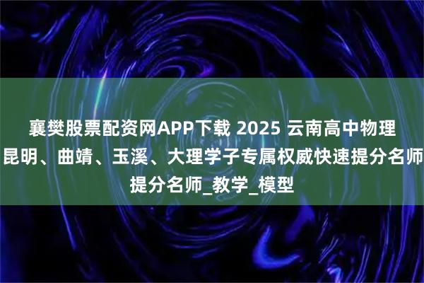 襄樊股票配资网APP下载 2025 云南高中物理提分指南:昆明、曲靖、玉溪、大理学子专属权威快速提分名师_教学_模型