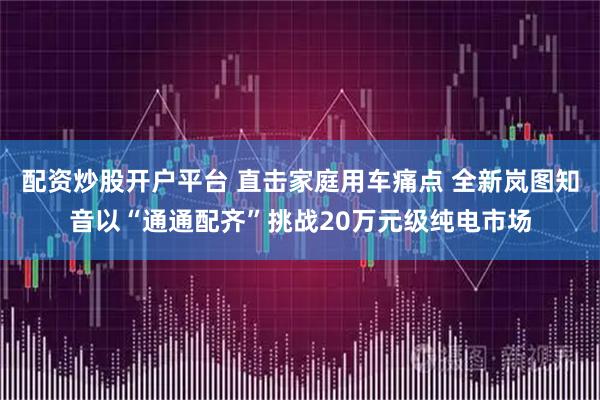配资炒股开户平台 直击家庭用车痛点 全新岚图知音以“通通配齐”挑战20万元级纯电市场