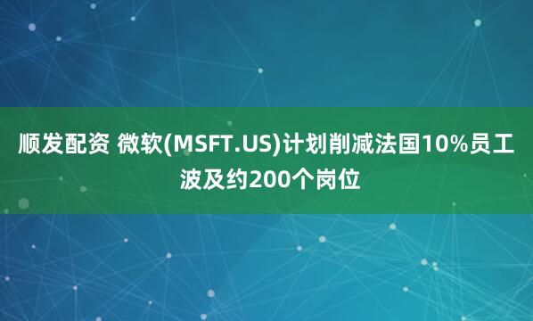 顺发配资 微软(MSFT.US)计划削减法国10%员工 波及约200个岗位
