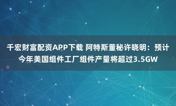 千宏财富配资APP下载 阿特斯董秘许晓明：预计今年美国组件工厂组件产量将超过3.5GW