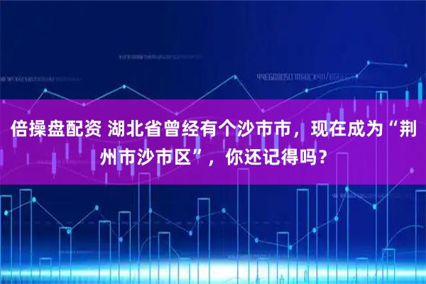 倍操盘配资 湖北省曾经有个沙市市，现在成为“荆州市沙市区”，你还记得吗？