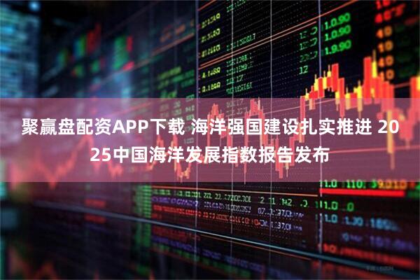 聚赢盘配资APP下载 海洋强国建设扎实推进 2025中国海洋发展指数报告发布