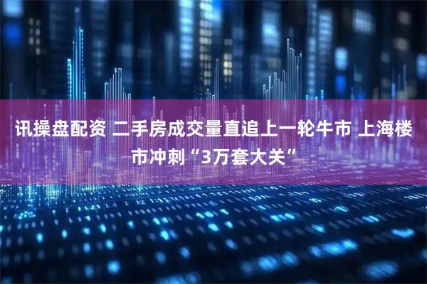 讯操盘配资 二手房成交量直追上一轮牛市 上海楼市冲刺“3万套大关”