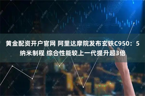 黄金配资开户官网 阿里达摩院发布玄铁C950:5纳米制程 综合性能较上一代提升超3倍